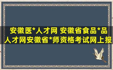 安徽医*人才网 安徽省食品*品人才网安徽省*师资格考试网上报名网站